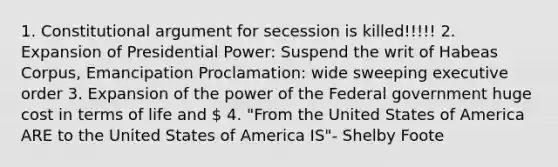 1. Constitutional argument for secession is killed!!!!! 2. Expansion of Presidential Power: Suspend the writ of Habeas Corpus, Emancipation Proclamation: wide sweeping executive order 3. Expansion of the power of the Federal government huge cost in terms of life and  4. "From the United States of America ARE to the United States of America IS"- Shelby Foote