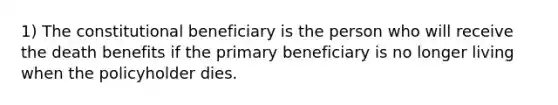 1) The constitutional beneficiary is the person who will receive the death benefits if the primary beneficiary is no longer living when the policyholder dies.