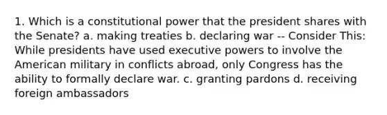 1. Which is a constitutional power that the president shares with the Senate? a. making treaties b. declaring war -- Consider This: While presidents have used executive powers to involve the American military in conflicts abroad, only Congress has the ability to formally declare war. c. granting pardons d. receiving foreign ambassadors