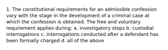 1. The constitutional requirements for an admissible confession vary with the stage in the development of a criminal case at which the confession is obtained. The free and voluntary requirement applies during: a. investigatory stops b. custodial interrogations c. interrogations conducted after a defendant has been formally charged d. all of the above