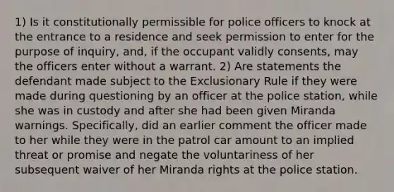 1) Is it constitutionally permissible for police officers to knock at the entrance to a residence and seek permission to enter for the purpose of inquiry, and, if the occupant validly consents, may the officers enter without a warrant. 2) Are statements the defendant made subject to the Exclusionary Rule if they were made during questioning by an officer at the police station, while she was in custody and after she had been given Miranda warnings. Specifically, did an earlier comment the officer made to her while they were in the patrol car amount to an implied threat or promise and negate the voluntariness of her subsequent waiver of her Miranda rights at the police station.