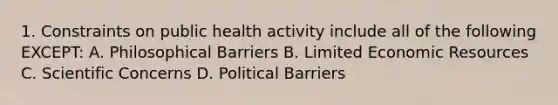 1. Constraints on public health activity include all of the following EXCEPT: A. Philosophical Barriers B. Limited Economic Resources C. Scientific Concerns D. Political Barriers