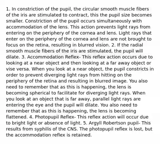 1. In constriction of the pupil, the circular smooth muscle fibers of the iris are stimulated to contract, this the pupil size becomes smaller. Constriction of the pupil occurs simultaneously with accommodation of the lens. This action prevents light rays from entering on the periphery of the cornea and lens. Light rays that enter on the periphery of the cornea and lens are not brought to focus on the retina, resulting in blurred vision. 2. If the radial smooth muscle fibers of the iris are stimulated, the pupil will dilate. 3. Accommodation Reflex- This reflex action occurs due to looking at a near object and then looking at a far away object or vise versa. When you look at a near object, the pupil constricts in order to prevent diverging light rays from hitting on the periphery of the retina and resulting in blurred image. You also need to remember that as this is happening, the lens is becoming spherical to facilitate for diverging light rays. When you look at an object that is far away, parallel light rays are entering the eye and the pupil will dilate. You also need to remember that as this is happening, the lens is becoming flattened. 4. Photopupil Reflex- This reflex action will occur due to bright light or absence of light. 5. Argyll Robertson pupil- This results from syphilis of the CNS. The photopupil reflex is lost, but the accommodation reflex is retained.