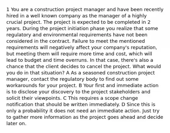 1 You are a construction project manager and have been recently hired in a well known company as the manager of a highly crucial project. The project is expected to be completed in 2 years. During the project initiation phase you realize that some regulatory and environmental requirements have not been considered in the contract. Failure to meet the mentioned requirements will negatively affect your company's reputation, but meeting them will require more time and cost, which will lead to budget and time overruns. In that case, there's also a chance that the client decides to cancel the project. What would you do in that situation? A As a seasoned construction project manager, contact the regulatory body to find out some workarounds for your project. B Your first and immediate action is to disclose your discovery to the project stakeholders and solicit their viewpoints. C This requires a scope change notification that should be written immediately. D Since this is only a probability it does not need an immediate action. Just try to gather more information as the project goes ahead and decide later on.