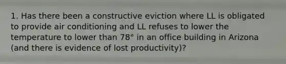 1. Has there been a constructive eviction where LL is obligated to provide air conditioning and LL refuses to lower the temperature to lower than 78° in an office building in Arizona (and there is evidence of lost productivity)?