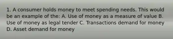 1. A consumer holds money to meet spending needs. This would be an example of the: A. Use of money as a measure of value B. Use of money as legal tender C. Transactions demand for money D. Asset demand for money