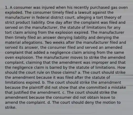 1. A consumer was injured when his recently purchased gas oven exploded. The consumer timely filed a lawsuit against the manufacturer in federal district court, alleging a tort theory of strict product liability. One day after the complaint was filed and served on the manufacturer, the statute of limitations for any tort claim arising from the explosion expired. The manufacturer then timely filed an answer denying liability and denying the material allegations. Two weeks after the manufacturer filed and served its answer, the consumer filed and served an amended complaint that added a negligence claim arising from the same oven explosion. The manufacturer moves to strike the amended complaint, claiming that the amendment was improper and that the negligence claim is barred by the statute of limitations. How should the court rule on those claims? a. The court should strike the amendment because it was filed after the statute of limitations expired. b. The court should strike the amendment because the plaintiff did not show that she committed a mistake that justified the amendment. c. The court should strike the amendment because the consumer did not obtain leave to amend the complaint. d. The court should deny the motion to strike.