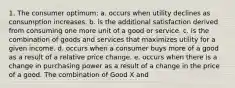 1. The consumer optimum: a. occurs when utility declines as consumption increases. b. is the additional satisfaction derived from consuming one more unit of a good or service. c. is the combination of goods and services that maximizes utility for a given income. d. occurs when a consumer buys more of a good as a result of a relative price change. e. occurs when there is a change in purchasing power as a result of a change in the price of a good. The combination of Good X and