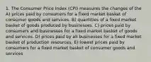 1. The Consumer Price Index (CPI) measures the changes of the A) prices paid by consumers for a fixed market basket of consumer goods and services. B) quantities of a fixed market basket of goods produced by businesses. C) prices paid by consumers and businesses for a fixed market basket of goods and services. D) prices paid by all businesses for a fixed market basket of production resources. E) lowest prices paid by consumers for a fixed market basket of consumer goods and services