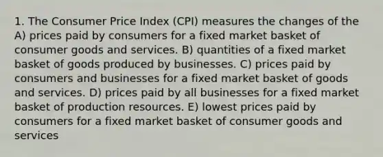 1. The Consumer Price Index (CPI) measures the changes of the A) prices paid by consumers for a fixed market basket of consumer goods and services. B) quantities of a fixed market basket of goods produced by businesses. C) prices paid by consumers and businesses for a fixed market basket of goods and services. D) prices paid by all businesses for a fixed market basket of production resources. E) lowest prices paid by consumers for a fixed market basket of consumer goods and services