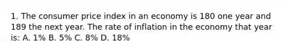 1. The consumer price index in an economy is 180 one year and 189 the next year. The rate of inflation in the economy that year is: A. 1% B. 5% C. 8% D. 18%