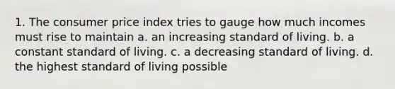 1. The consumer price index tries to gauge how much incomes must rise to maintain a. an increasing standard of living. b. a constant standard of living. c. a decreasing standard of living. d. the highest standard of living possible