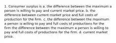 1. Consumer surplus is a. the difference between the maximum a person is willing to pay and current market price. b. the difference between current market price and full costs of production for the firm. c. the difference between the maximum a person is willing to pay and full costs of productions for the firm the difference between the maximum a person is willing to pay and full costs of productions for the firm. d. current market price.