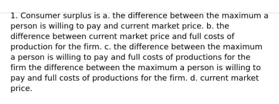 1. Consumer surplus is a. the difference between the maximum a person is willing to pay and current market price. b. the difference between current market price and full costs of production for the firm. c. the difference between the maximum a person is willing to pay and full costs of productions for the firm the difference between the maximum a person is willing to pay and full costs of productions for the firm. d. current market price.