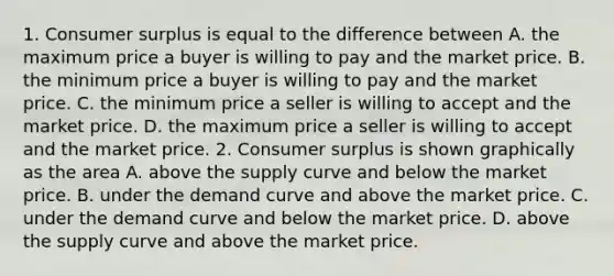 1. Consumer surplus is equal to the difference between A. the maximum price a buyer is willing to pay and the market price. B. the minimum price a buyer is willing to pay and the market price. C. the minimum price a seller is willing to accept and the market price. D. the maximum price a seller is willing to accept and the market price. 2. Consumer surplus is shown graphically as the area A. above the supply curve and below the market price. B. under the demand curve and above the market price. C. under the demand curve and below the market price. D. above the supply curve and above the market price.