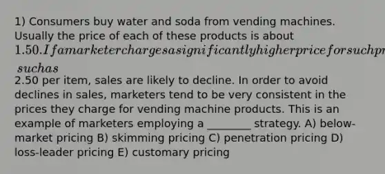 1) Consumers buy water and soda from vending machines. Usually the price of each of these products is about 1.50. If a marketer charges a significantly higher price for such products dispensed by vending machines, such as2.50 per item, sales are likely to decline. In order to avoid declines in sales, marketers tend to be very consistent in the prices they charge for vending machine products. This is an example of marketers employing a ________ strategy. A) below-market pricing B) skimming pricing C) penetration pricing D) loss-leader pricing E) customary pricing