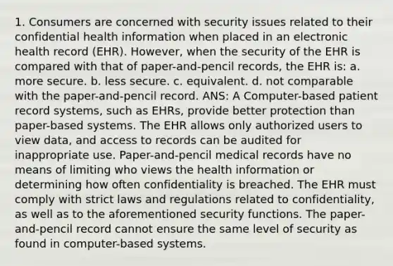 1. Consumers are concerned with security issues related to their confidential health information when placed in an electronic health record (EHR). However, when the security of the EHR is compared with that of paper-and-pencil records, the EHR is: a. more secure. b. less secure. c. equivalent. d. not comparable with the paper-and-pencil record. ANS: A Computer-based patient record systems, such as EHRs, provide better protection than paper-based systems. The EHR allows only authorized users to view data, and access to records can be audited for inappropriate use. Paper-and-pencil medical records have no means of limiting who views the health information or determining how often confidentiality is breached. The EHR must comply with strict laws and regulations related to confidentiality, as well as to the aforementioned security functions. The paper-and-pencil record cannot ensure the same level of security as found in computer-based systems.