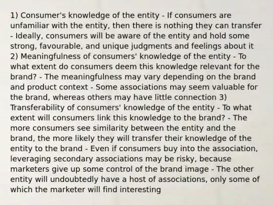 1) Consumer's knowledge of the entity - If consumers are unfamiliar with the entity, then there is nothing they can transfer - Ideally, consumers will be aware of the entity and hold some strong, favourable, and unique judgments and feelings about it 2) Meaningfulness of consumers' knowledge of the entity - To what extent do consumers deem this knowledge relevant for the brand? - The meaningfulness may vary depending on the brand and product context - Some associations may seem valuable for the brand, whereas others may have little connection 3) Transferability of consumers' knowledge of the entity - To what extent will consumers link this knowledge to the brand? - The more consumers see similarity between the entity and the brand, the more likely they will transfer their knowledge of the entity to the brand - Even if consumers buy into the association, leveraging secondary associations may be risky, because marketers give up some control of the brand image - The other entity will undoubtedly have a host of associations, only some of which the marketer will find interesting