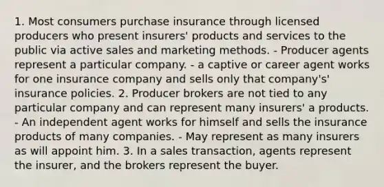 1. Most consumers purchase insurance through licensed producers who present insurers' products and services to the public via active sales and marketing methods. - Producer agents represent a particular company. - a captive or career agent works for one insurance company and sells only that company's' insurance policies. 2. Producer brokers are not tied to any particular company and can represent many insurers' a products. - An independent agent works for himself and sells the insurance products of many companies. - May represent as many insurers as will appoint him. 3. In a sales transaction, agents represent the insurer, and the brokers represent the buyer.