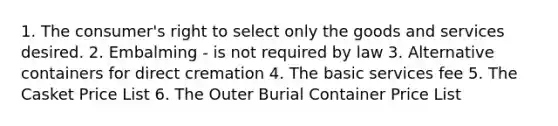 1. The consumer's right to select only the goods and services desired. 2. Embalming - is not required by law 3. Alternative containers for direct cremation 4. The basic services fee 5. The Casket Price List 6. The Outer Burial Container Price List