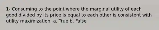 1- Consuming to the point where the marginal utility of each good divided by its price is equal to each other is consistent with utility maximization. a. True b. False