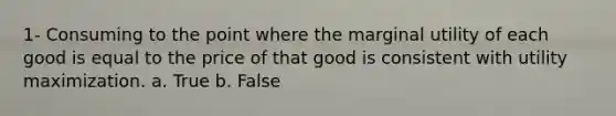 1- Consuming to the point where the marginal utility of each good is equal to the price of that good is consistent with utility maximization. a. True b. False