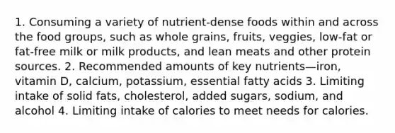 1. Consuming a variety of nutrient-dense foods within and across the food groups, such as whole grains, fruits, veggies, low-fat or fat-free milk or milk products, and lean meats and other protein sources. 2. Recommended amounts of key nutrients—iron, vitamin D, calcium, potassium, essential fatty acids 3. Limiting intake of solid fats, cholesterol, added sugars, sodium, and alcohol 4. Limiting intake of calories to meet needs for calories.