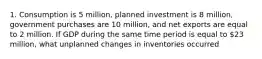 1. Consumption is 5 million, planned investment is 8 million, government purchases are 10 million, and net exports are equal to 2 million. If GDP during the same time period is equal to 23 million, what unplanned changes in inventories occurred