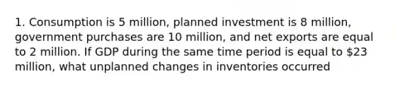 1. Consumption is 5 million, planned investment is 8 million, government purchases are 10 million, and net exports are equal to 2 million. If GDP during the same time period is equal to 23 million, what unplanned changes in inventories occurred