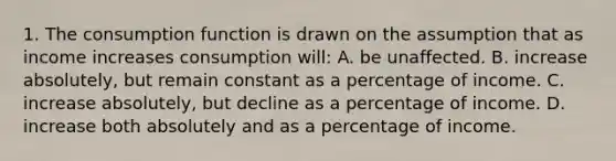 1. The consumption function is drawn on the assumption that as income increases consumption will: A. be unaffected. B. increase absolutely, but remain constant as a percentage of income. C. increase absolutely, but decline as a percentage of income. D. increase both absolutely and as a percentage of income.