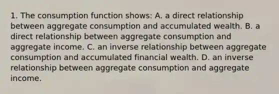 1. The consumption function shows: A. a direct relationship between aggregate consumption and accumulated wealth. B. a direct relationship between aggregate consumption and aggregate income. C. an <a href='https://www.questionai.com/knowledge/kc6KNK1VxL-inverse-relation' class='anchor-knowledge'>inverse relation</a>ship between aggregate consumption and accumulated financial wealth. D. an inverse relationship between aggregate consumption and aggregate income.