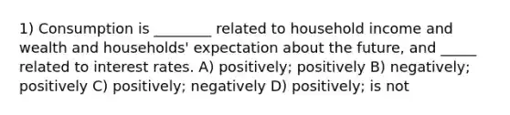 1) Consumption is ________ related to household income and wealth and households' expectation about the future, and _____ related to interest rates. A) positively; positively B) negatively; positively C) positively; negatively D) positively; is not