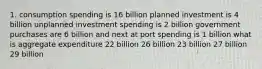 1. consumption spending is 16 billion planned investment is 4 billion unplanned investment spending is 2 billion government purchases are 6 billion and next at port spending is 1 billion what is aggregate expenditure 22 billion 26 billion 23 billion 27 billion 29 billion