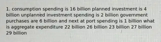 1. consumption spending is 16 billion planned investment is 4 billion unplanned investment spending is 2 billion government purchases are 6 billion and next at port spending is 1 billion what is aggregate expenditure 22 billion 26 billion 23 billion 27 billion 29 billion