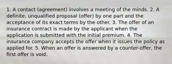 1. A contact (agreement) involves a meeting of the minds. 2. A definite, unqualified proposal (offer) by one part and the acceptance of its exact terms by the other. 3. The offer of an insurance contract is made by the applicant when the application is submitted with the initial premium. 4. The insurance company accepts the offer when it issues the policy as applied for. 5. When an offer is answered by a counter-offer, the first offer is void.