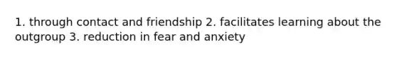 1. through contact and friendship 2. facilitates learning about the outgroup 3. reduction in fear and anxiety