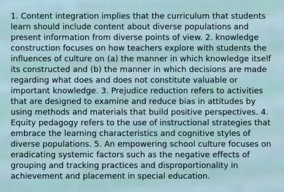 1. Content integration implies that the curriculum that students learn should include content about diverse populations and present information from diverse points of view. 2. knowledge construction focuses on how teachers explore with students the influences of culture on (a) the manner in which knowledge itself its constructed and (b) the manner in which decisions are made regarding what does and does not constitute valuable or important knowledge. 3. Prejudice reduction refers to activities that are designed to examine and reduce bias in attitudes by using methods and materials that build positive perspectives. 4. Equity pedagogy refers to the use of instructional strategies that embrace the learning characteristics and cognitive styles of diverse populations. 5. An empowering school culture focuses on eradicating systemic factors such as the negative effects of grouping and tracking practices and disproportionality in achievement and placement in special education.