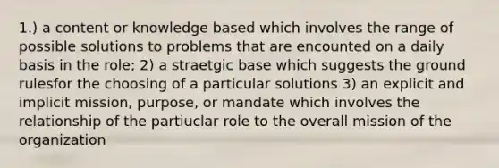 1.) a content or knowledge based which involves the range of possible solutions to problems that are encounted on a daily basis in the role; 2) a straetgic base which suggests the ground rulesfor the choosing of a particular solutions 3) an explicit and implicit mission, purpose, or mandate which involves the relationship of the partiuclar role to the overall mission of the organization