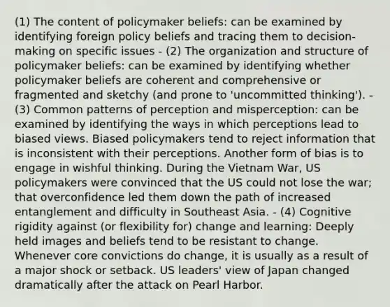 (1) The content of policymaker beliefs: can be examined by identifying foreign policy beliefs and tracing them to decision-making on specific issues - (2) The organization and structure of policymaker beliefs: can be examined by identifying whether policymaker beliefs are coherent and comprehensive or fragmented and sketchy (and prone to 'uncommitted thinking'). - (3) Common patterns of perception and misperception: can be examined by identifying the ways in which perceptions lead to biased views. Biased policymakers tend to reject information that is inconsistent with their perceptions. Another form of bias is to engage in wishful thinking. During the Vietnam War, US policymakers were convinced that the US could not lose the war; that overconfidence led them down the path of increased entanglement and difficulty in Southeast Asia. - (4) Cognitive rigidity against (or flexibility for) change and learning: Deeply held images and beliefs tend to be resistant to change. Whenever core convictions do change, it is usually as a result of a major shock or setback. US leaders' view of Japan changed dramatically after the attack on Pearl Harbor.