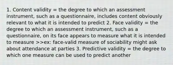 1. Content validity = the degree to which an assessment instrument, such as a questionnaire, includes content obviously relevant to what it is intended to predict 2. Face validity = the degree to which an assessment instrument, such as a questionnaire, on its face appears to measure what it is intended to measure >>ex: face-valid measure of sociability might ask about attendance at parties 3. Predictive validity = the degree to which one measure can be used to predict another