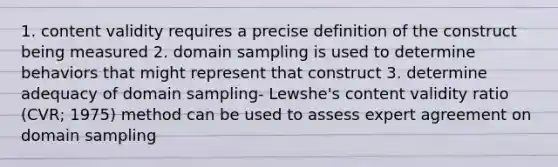 1. content validity requires a precise definition of the construct being measured 2. domain sampling is used to determine behaviors that might represent that construct 3. determine adequacy of domain sampling- Lewshe's content validity ratio (CVR; 1975) method can be used to assess expert agreement on domain sampling