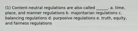 (1) Content-neutral regulations are also called ______. a. time, place, and manner regulations b. majoritarian regulations c. balancing regulations d. purposive regulations e. truth, equity, and fairness regulations