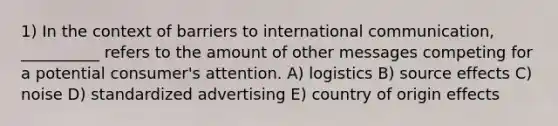 1) In the context of barriers to international communication, __________ refers to the amount of other messages competing for a potential consumer's attention. A) logistics B) source effects C) noise D) standardized advertising E) country of origin effects