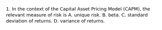 1. In the context of the Capital Asset Pricing Model (CAPM), the relevant measure of risk is A. unique risk. B. beta. C. <a href='https://www.questionai.com/knowledge/kqGUr1Cldy-standard-deviation' class='anchor-knowledge'>standard deviation</a> of returns. D. variance of returns.