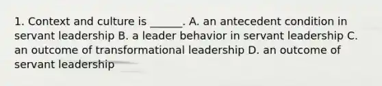 1. Context and culture is ______. A. an antecedent condition in servant leadership B. a leader behavior in servant leadership C. an outcome of transformational leadership D. an outcome of servant leadership