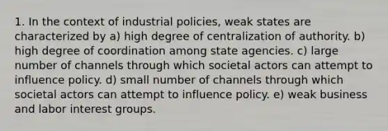 1. In the context of industrial policies, weak states are characterized by a) high degree of centralization of authority. b) high degree of coordination among state agencies. c) large number of channels through which societal actors can attempt to influence policy. d) small number of channels through which societal actors can attempt to influence policy. e) weak business and labor interest groups.