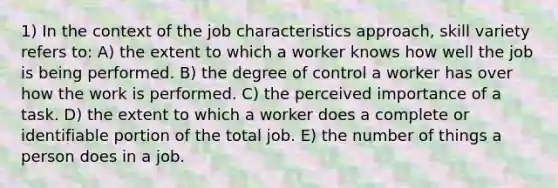 1) In the context of the job characteristics approach, skill variety refers to: A) the extent to which a worker knows how well the job is being performed. B) the degree of control a worker has over how the work is performed. C) the perceived importance of a task. D) the extent to which a worker does a complete or identifiable portion of the total job. E) the number of things a person does in a job.