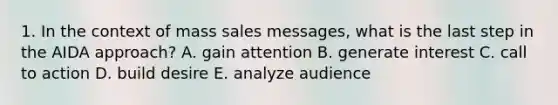 1. In the context of mass sales messages, what is the last step in the AIDA approach? A. gain attention B. generate interest C. call to action D. build desire E. analyze audience