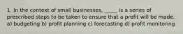 1. In the context of small businesses, _____ is a series of prescribed steps to be taken to ensure that a profit will be made. a) budgeting b) profit planning c) forecasting d) profit monitoring