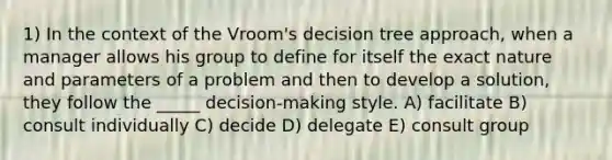 1) In the context of the Vroom's decision tree approach, when a manager allows his group to define for itself the exact nature and parameters of a problem and then to develop a solution, they follow the _____ decision-making style. A) facilitate B) consult individually C) decide D) delegate E) consult group